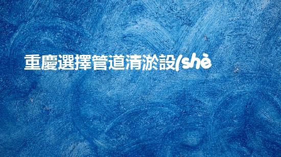 重慶選擇管道清淤設(shè)備管道清淤設(shè)備的選擇與應(yīng)用揭秘！